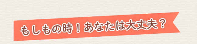 もしもの時！あなたは大丈夫？