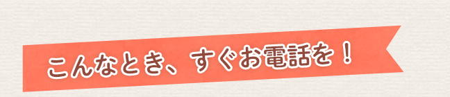 こんな時、すぐにお電話を！